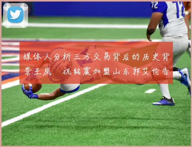 媒体人分析三方交易背后的历史背景王岚嵚祝铭震加盟山东郭艾伦告别广州