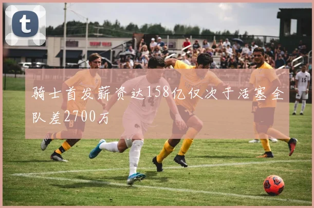骑士首发薪资达158亿仅次于活塞全队差2700万