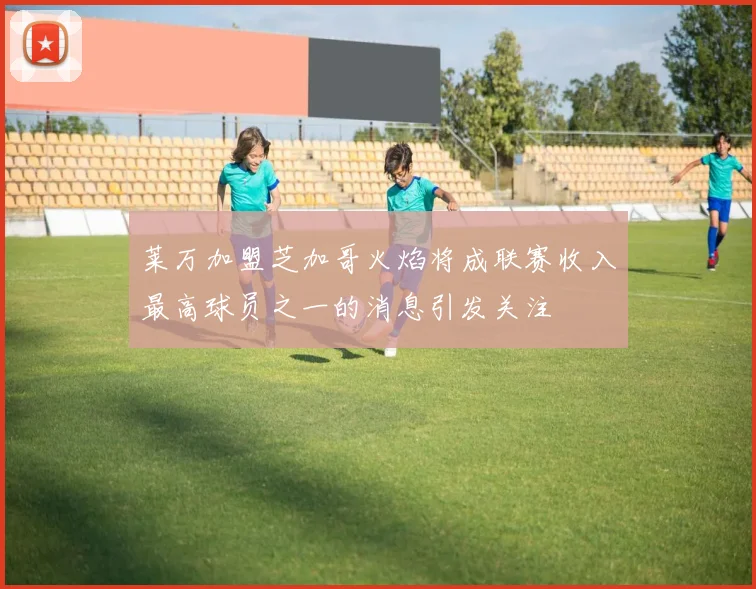 莱万加盟芝加哥火焰将成联赛收入最高球员之一的消息引发关注