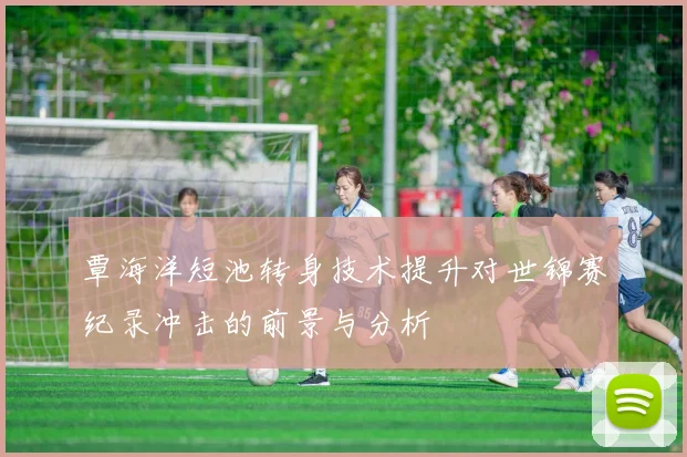 覃海洋短池转身技术提升对世锦赛纪录冲击的前景与分析
