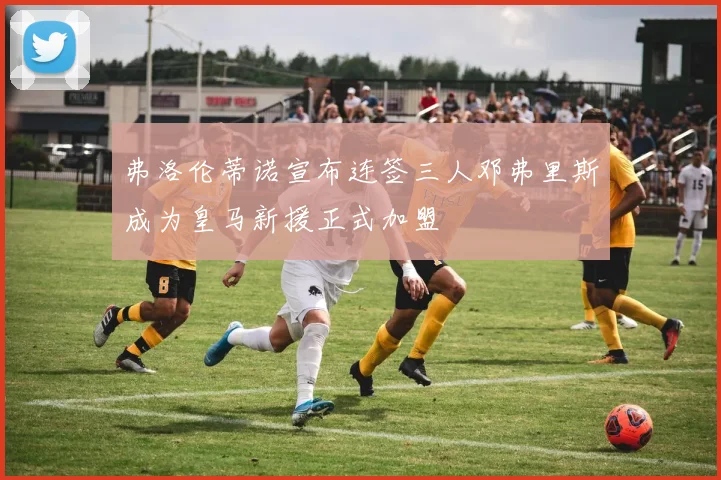 弗洛伦蒂诺宣布连签三人邓弗里斯成为皇马新援正式加盟