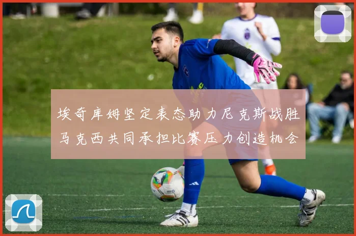 埃奇库姆坚定表态助力尼克斯战胜马克西共同承担比赛压力创造机会