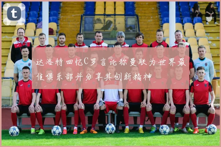 达洛特回忆C罗言论称曼联为世界最佳俱乐部并分享其创新精神