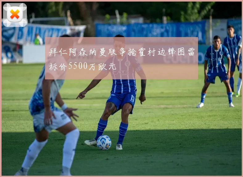 拜仁阿森纳曼联争抢霍村边锋图雷标价5500万欧元