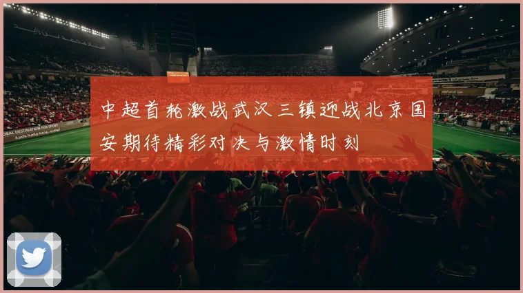 中超首轮激战武汉三镇迎战北京国安期待精彩对决与激情时刻