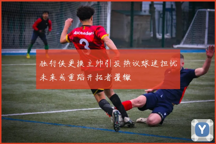 独行侠更换主帅引发热议球迷担忧未来或重蹈开拓者覆辙
