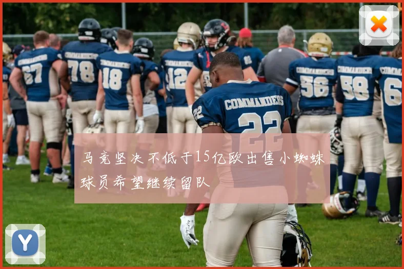 马竞坚决不低于15亿欧出售小蜘蛛球员希望继续留队