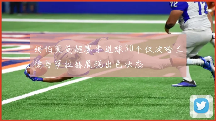 姆伯莫英超赛季进球30个仅次哈兰德与萨拉赫展现出色状态