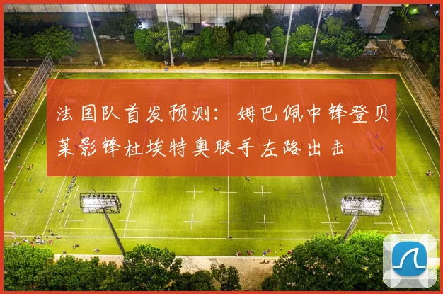 法国队首发预测：姆巴佩中锋登贝莱影锋杜埃特奥联手左路出击