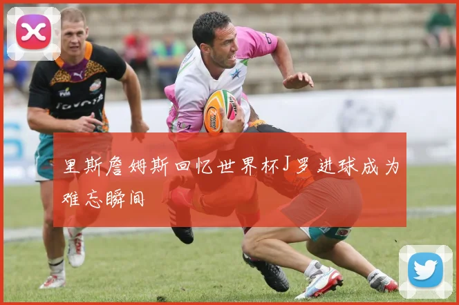 里斯詹姆斯回忆世界杯J罗进球成为难忘瞬间