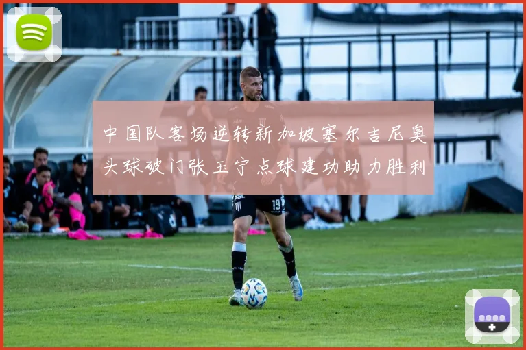 中国队客场逆转新加坡塞尔吉尼奥头球破门张玉宁点球建功助力胜利