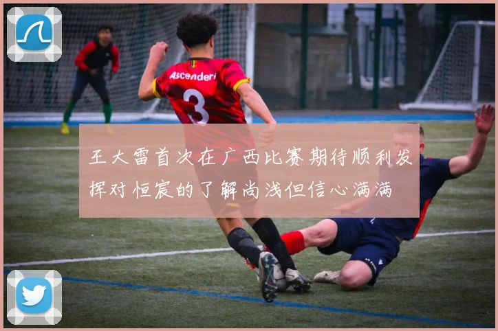 王大雷首次在广西比赛期待顺利发挥对恒宸的了解尚浅但信心满满