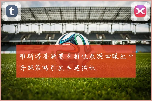 维斯塔潘新赛季排位表现回暖红牛升级策略引发车迷热议