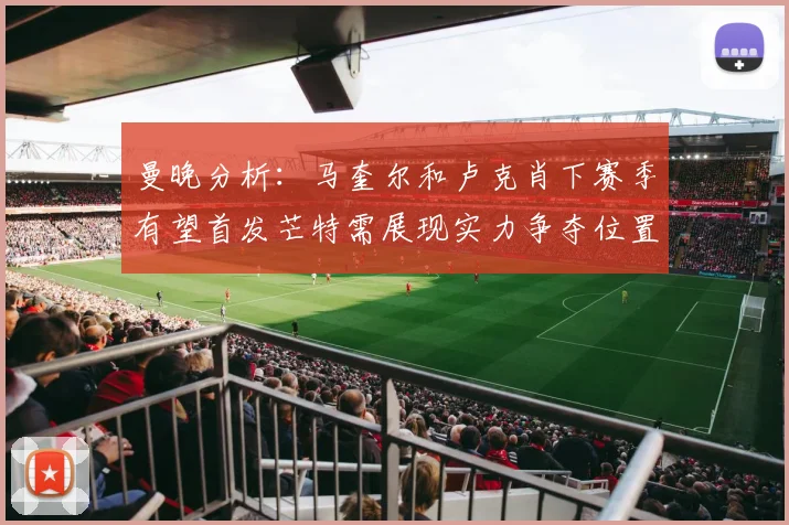 曼晚分析：马奎尔和卢克肖下赛季有望首发芒特需展现实力争夺位置