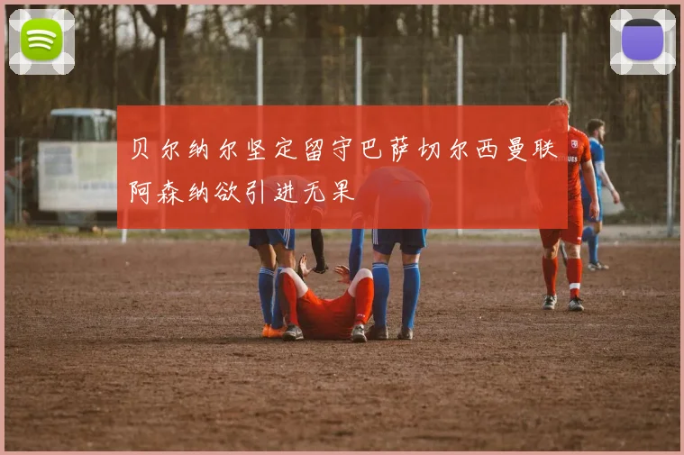 贝尔纳尔坚定留守巴萨切尔西曼联阿森纳欲引进无果