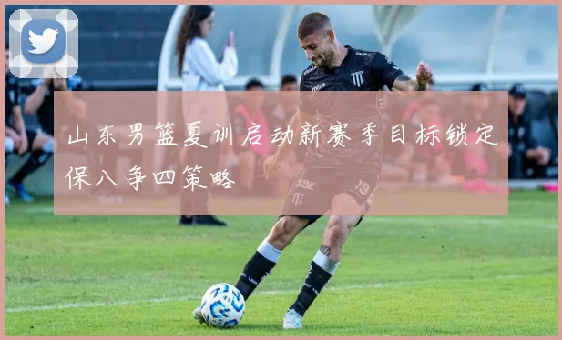 山东男篮夏训启动新赛季目标锁定保八争四策略