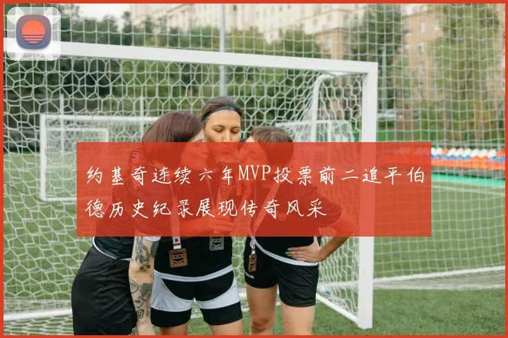 约基奇连续六年MVP投票前二追平伯德历史纪录展现传奇风采