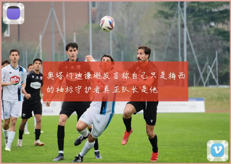 奥塔门迪谦逊发言称自己只是梅西的袖标守护者真正队长是他