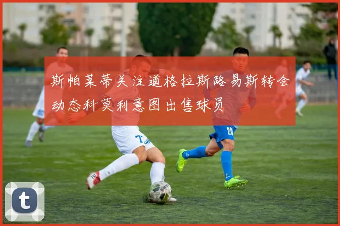 斯帕莱蒂关注道格拉斯路易斯转会动态科莫利意图出售球员