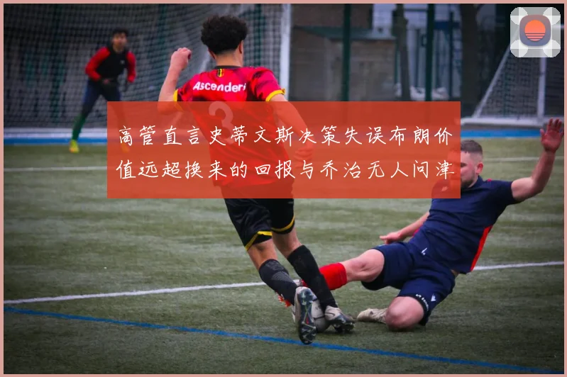 高管直言史蒂文斯决策失误布朗价值远超换来的回报与乔治无人问津