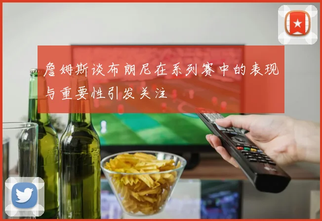 詹姆斯谈布朗尼在系列赛中的表现与重要性引发关注