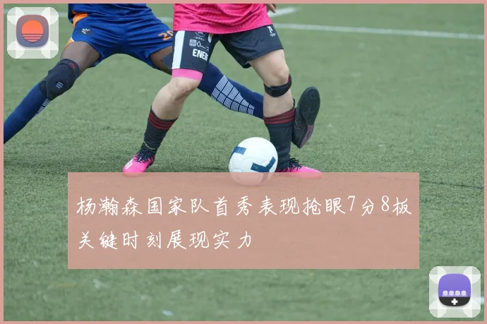 杨瀚森国家队首秀表现抢眼7分8板关键时刻展现实力