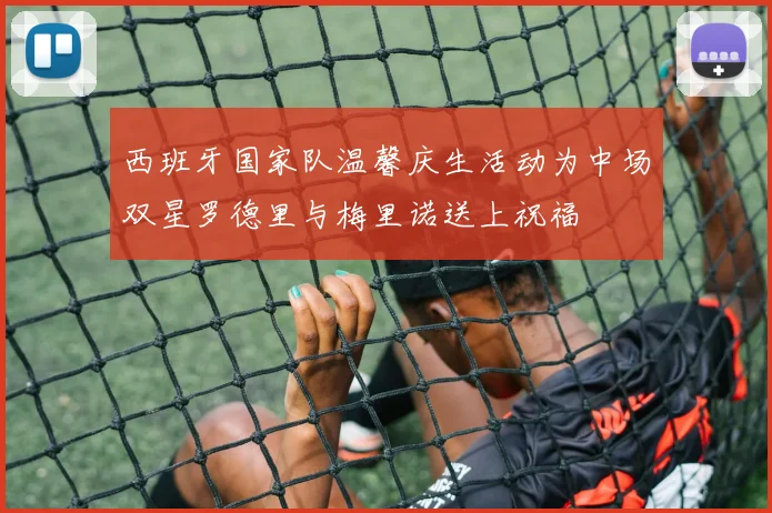 西班牙国家队温馨庆生活动为中场双星罗德里与梅里诺送上祝福