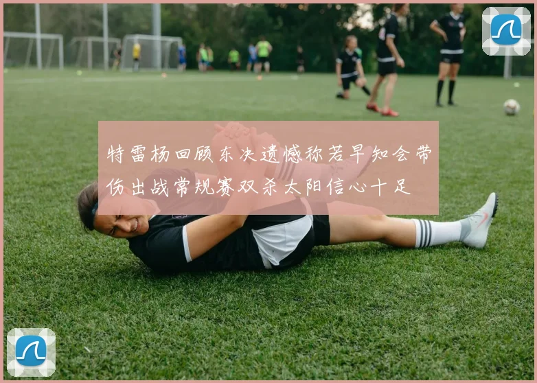 特雷杨回顾东决遗憾称若早知会带伤出战常规赛双杀太阳信心十足