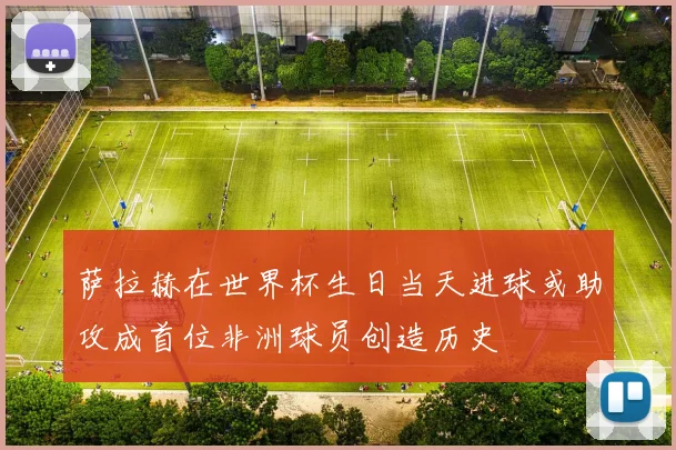 萨拉赫在世界杯生日当天进球或助攻成首位非洲球员创造历史