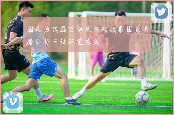 国足为武磊百场庆典而战泰国兼具磨合与卡位双重意义